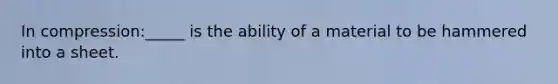 In compression:_____ is the ability of a material to be hammered into a sheet.