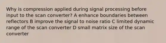 Why is compression applied during signal processing before input to the scan converter? A enhance boundaries between reflectors B improve the signal to noise ratio C limited dynamic range of the scan converter D small matrix size of the scan converter