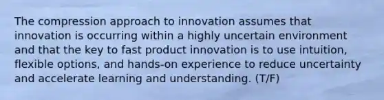 The compression approach to innovation assumes that innovation is occurring within a highly uncertain environment and that the key to fast product innovation is to use intuition, flexible options, and hands-on experience to reduce uncertainty and accelerate learning and understanding. (T/F)