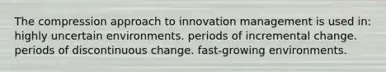 The compression approach to innovation management is used in: highly uncertain environments. periods of incremental change. periods of discontinuous change. fast-growing environments.