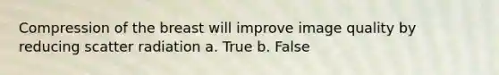 Compression of the breast will improve image quality by reducing scatter radiation a. True b. False