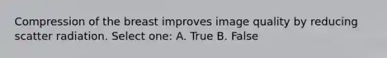 Compression of the breast improves image quality by reducing scatter radiation. Select one: A. True B. False