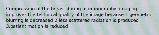 Compression of the breast during mammographic imaging improves the technical quality of the image because 1.geometric blurring is decreased 2.less scattered radiation is produced 3.patient motion is reduced