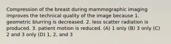 Compression of the breast during mammographic imaging improves the technical quality of the image because 1. geometric blurring is decreased. 2. less scatter radiation is produced. 3. patient motion is reduced. (A) 1 only (B) 3 only (C) 2 and 3 only (D) 1, 2, and 3