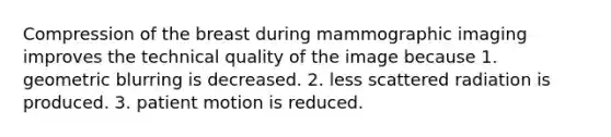 Compression of the breast during mammographic imaging improves the technical quality of the image because 1. geometric blurring is decreased. 2. less scattered radiation is produced. 3. patient motion is reduced.