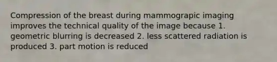 Compression of the breast during mammograpic imaging improves the technical quality of the image because 1. geometric blurring is decreased 2. less scattered radiation is produced 3. part motion is reduced