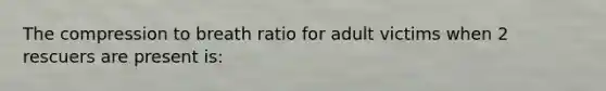 The compression to breath ratio for adult victims when 2 rescuers are present is: