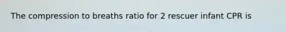 The compression to breaths ratio for 2 rescuer infant CPR is
