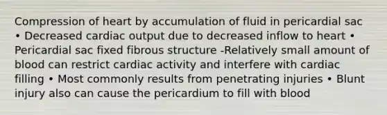 Compression of heart by accumulation of fluid in pericardial sac • Decreased cardiac output due to decreased inflow to heart • Pericardial sac fixed fibrous structure -Relatively small amount of blood can restrict cardiac activity and interfere with cardiac filling • Most commonly results from penetrating injuries • Blunt injury also can cause the pericardium to fill with blood