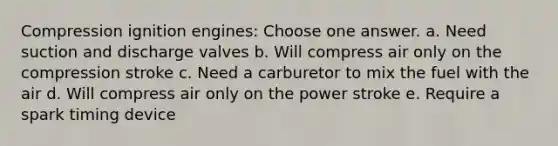 Compression ignition engines: Choose one answer. a. Need suction and discharge valves b. Will compress air only on the compression stroke c. Need a carburetor to mix the fuel with the air d. Will compress air only on the power stroke e. Require a spark timing device