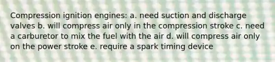 Compression ignition engines: a. need suction and discharge valves b. will compress air only in the compression stroke c. need a carburetor to mix the fuel with the air d. will compress air only on the power stroke e. require a spark timing device