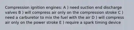 Compression ignition engines: A ) need suction end discharge valves B ) will compress air only on the compression stroke C ) need a carburetor to mix the fuel with the air D ) will compress air only on the power stroke E ) require a spark timing device