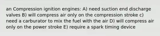 an Compression ignition engines: A) need suction end discharge valves B) will compress air only on the compression stroke c) need a carburator to mix the fuel with the air D) will compress air only on the power stroke E) require a spark timing device