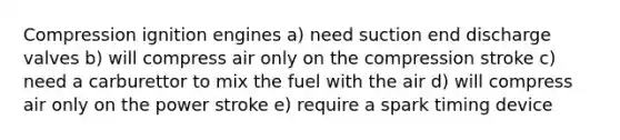 Compression ignition engines a) need suction end discharge valves b) will compress air only on the compression stroke c) need a carburettor to mix the fuel with the air d) will compress air only on the power stroke e) require a spark timing device