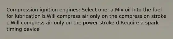 Compression ignition engines: Select one: a.Mix oil into the fuel for lubrication b.Will compress air only on the compression stroke c.Will compress air only on the power stroke d.Require a spark timing device