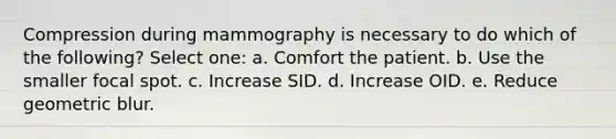 Compression during mammography is necessary to do which of the following? Select one: a. Comfort the patient. b. Use the smaller focal spot. c. Increase SID. d. Increase OID. e. Reduce geometric blur.