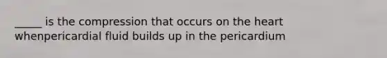 _____ is the compression that occurs on the heart whenpericardial fluid builds up in the pericardium