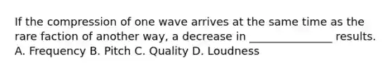 If the compression of one wave arrives at the same time as the rare faction of another way, a decrease in _______________ results. A. Frequency B. Pitch C. Quality D. Loudness