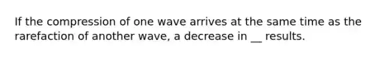 If the compression of one wave arrives at the same time as the rarefaction of another wave, a decrease in __ results.