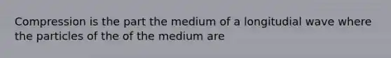 Compression is the part the medium of a longitudial wave where the particles of the of the medium are