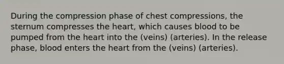 During the compression phase of chest compressions, the sternum compresses the heart, which causes blood to be pumped from the heart into the (veins) (arteries). In the release phase, blood enters the heart from the (veins) (arteries).