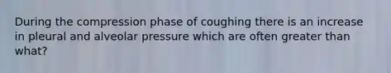 During the compression phase of coughing there is an increase in pleural and alveolar pressure which are often greater than what?