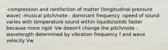 -compression and rarefaction of matter (longitudinal pressure wave) -musical pitch/note - dominant frequency -speed of sound varies with temperature sound within liquids/solids faster because more rigid -Vw doesn't change the pitch/note -wavelength determined by vibration frequency f and wave velocity Vw