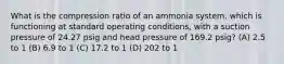 What is the compression ratio of an ammonia system, which is functioning at standard operating conditions, with a suction pressure of 24.27 psig and head pressure of 169.2 psig? (A) 2.5 to 1 (B) 6.9 to 1 (C) 17.2 to 1 (D) 202 to 1