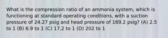 What is the compression ratio of an ammonia system, which is functioning at standard operating conditions, with a suction pressure of 24.27 psig and head pressure of 169.2 psig? (A) 2.5 to 1 (B) 6.9 to 1 (C) 17.2 to 1 (D) 202 to 1