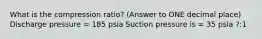 What is the compression ratio? (Answer to ONE decimal place) Discharge pressure = 185 psia Suction pressure is = 35 psia ?:1