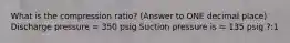 What is the compression ratio? (Answer to ONE decimal place) Discharge pressure = 350 psig Suction pressure is = 135 psig ?:1