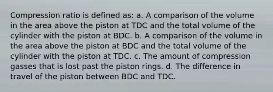 Compression ratio is defined as: a. A comparison of the volume in the area above the piston at TDC and the total volume of the cylinder with the piston at BDC. b. A comparison of the volume in the area above the piston at BDC and the total volume of the cylinder with the piston at TDC. c. The amount of compression gasses that is lost past the piston rings. d. The difference in travel of the piston between BDC and TDC.