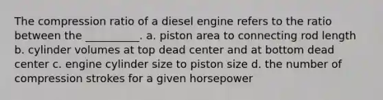 The compression ratio of a diesel engine refers to the ratio between the __________. a. piston area to connecting rod length b. cylinder volumes at top dead center and at bottom dead center c. engine cylinder size to piston size d. the number of compression strokes for a given horsepower