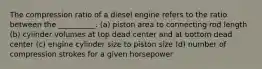 The compression ratio of a diesel engine refers to the ratio between the __________. (a) piston area to connecting rod length (b) cylinder volumes at top dead center and at bottom dead center (c) engine cylinder size to piston size (d) number of compression strokes for a given horsepower