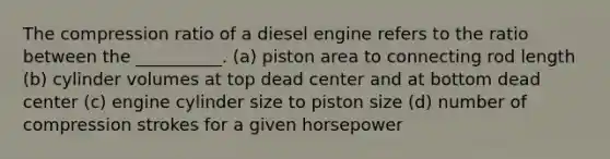 The compression ratio of a diesel engine refers to the ratio between the __________. (a) piston area to connecting rod length (b) cylinder volumes at top dead center and at bottom dead center (c) engine cylinder size to piston size (d) number of compression strokes for a given horsepower