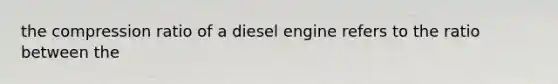 the compression ratio of a diesel engine refers to the ratio between the