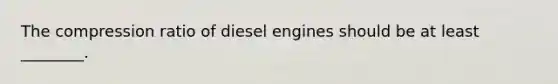 The compression ratio of diesel engines should be at least​ ________.