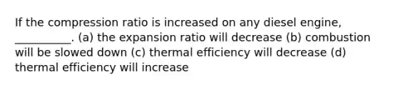 If the compression ratio is increased on any diesel engine, __________. (a) the expansion ratio will decrease (b) combustion will be slowed down (c) thermal efficiency will decrease (d) thermal efficiency will increase