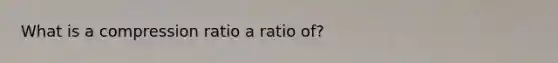 What is a compression ratio a ratio of?