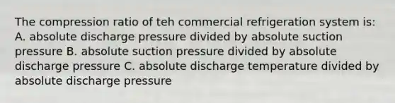 The compression ratio of teh commercial refrigeration system is: A. absolute discharge pressure divided by absolute suction pressure B. absolute suction pressure divided by absolute discharge pressure C. absolute discharge temperature divided by absolute discharge pressure