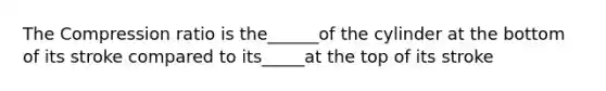 The Compression ratio is the______of the cylinder at the bottom of its stroke compared to its_____at the top of its stroke