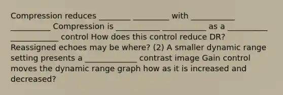 Compression reduces ________ _________ with ___________ __________ Compression is ___________ ___________ as a __________ ____________ control How does this control reduce DR? Reassigned echoes may be where? (2) A smaller dynamic range setting presents a _____________ contrast image Gain control moves the dynamic range graph how as it is increased and decreased?