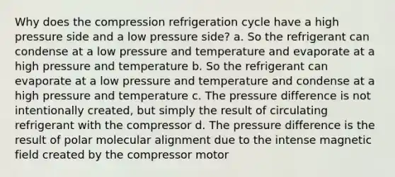 Why does the compression refrigeration cycle have a high pressure side and a low pressure side? a. So the refrigerant can condense at a low pressure and temperature and evaporate at a high pressure and temperature b. So the refrigerant can evaporate at a low pressure and temperature and condense at a high pressure and temperature c. The pressure difference is not intentionally created, but simply the result of circulating refrigerant with the compressor d. The pressure difference is the result of polar molecular alignment due to the intense magnetic field created by the compressor motor