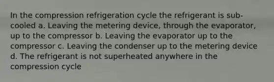 In the compression refrigeration cycle the refrigerant is sub-cooled a. Leaving the metering device, through the evaporator, up to the compressor b. Leaving the evaporator up to the compressor c. Leaving the condenser up to the metering device d. The refrigerant is not superheated anywhere in the compression cycle