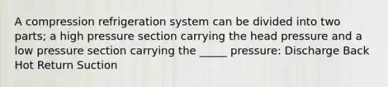 A compression refrigeration system can be divided into two parts; a high pressure section carrying the head pressure and a low pressure section carrying the _____ pressure: Discharge Back Hot Return Suction