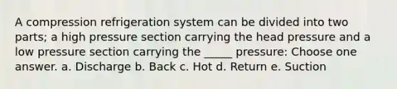 A compression refrigeration system can be divided into two parts; a high pressure section carrying the head pressure and a low pressure section carrying the _____ pressure: Choose one answer. a. Discharge b. Back c. Hot d. Return e. Suction