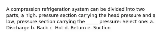 A compression refrigeration system can be divided into two parts; a high, pressure section carrying the head pressure and a low, pressure section carrying the _____ pressure: Select one: a. Discharge b. Back c. Hot d. Return e. Suction