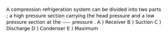 A compression refrigeration system can be divided into two parts ; a high pressure section carrying the head pressure and a low pressure section at the ----- pressure . A ) Receiver B ) Suction C ) Discharge D ) Condenser E ) Maximum