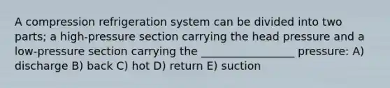 A compression refrigeration system can be divided into two parts; a high-pressure section carrying the head pressure and a low-pressure section carrying the _________________ pressure: A) discharge B) back C) hot D) return E) suction