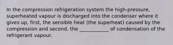 In the compression refrigeration system the high-pressure, superheated vapour is discharged into the condenser where it gives up, first, the sensible heat (the superheat) caused by the compression and second, the ____________ of condensation of the refrigerant vapour.